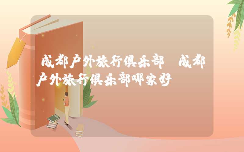 成都户外旅行俱乐部（成都户外旅行俱乐部哪家好）