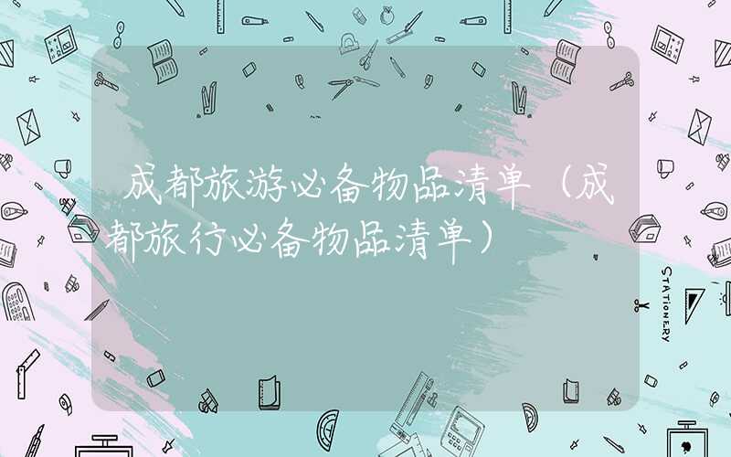 成都旅游必备物品清单(成都旅行必备物品清单)