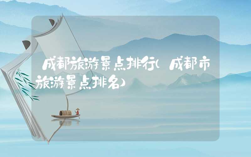成都旅游景点排行(成都市旅游景点排名)