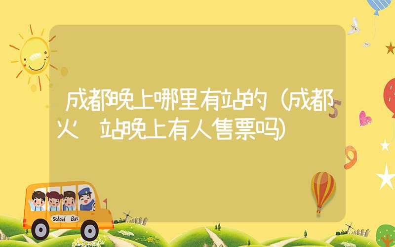 成都晚上哪里有站的（成都火车站晚上有人售票吗）