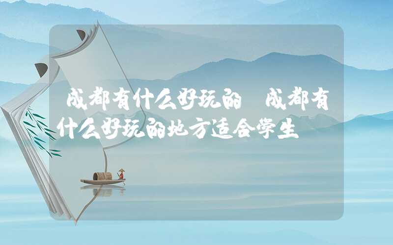 成都有什么好玩的（成都有什么好玩的地方适合学生）