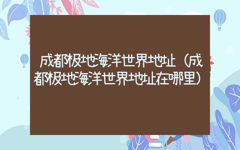 成都极地海洋世界地址(成都极地海洋世界地址在哪里)