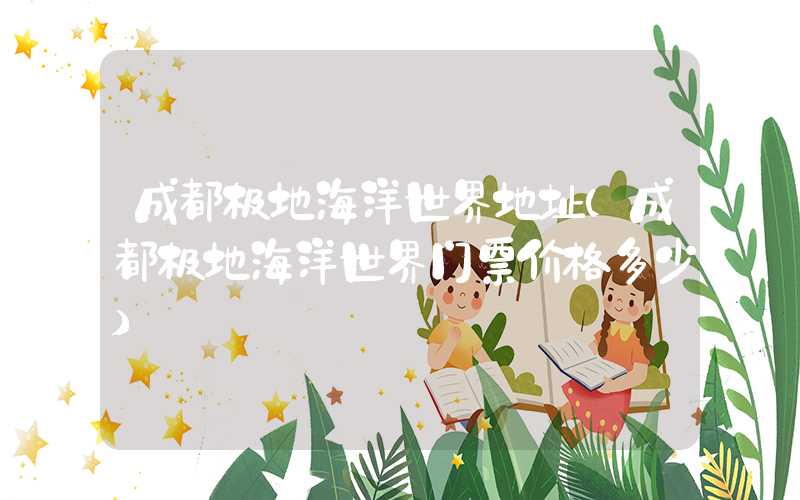 成都极地海洋世界地址(成都极地海洋世界门票价格多少)