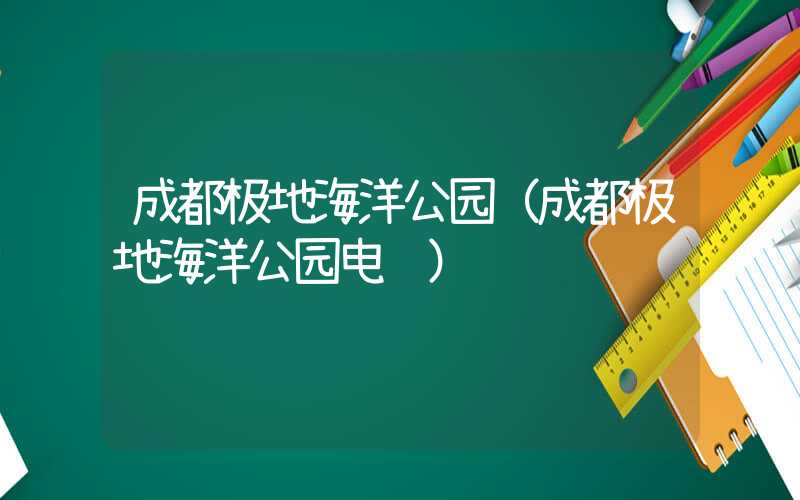 成都极地海洋公园（成都极地海洋公园电话）