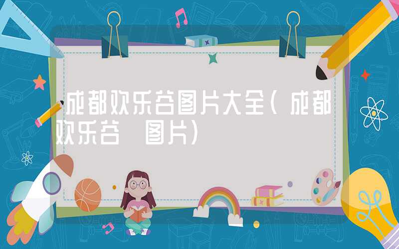 成都欢乐谷图片大全（成都欢乐谷 图片）
