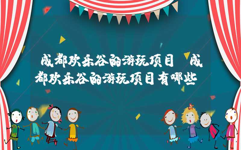 成都欢乐谷的游玩项目（成都欢乐谷的游玩项目有哪些）