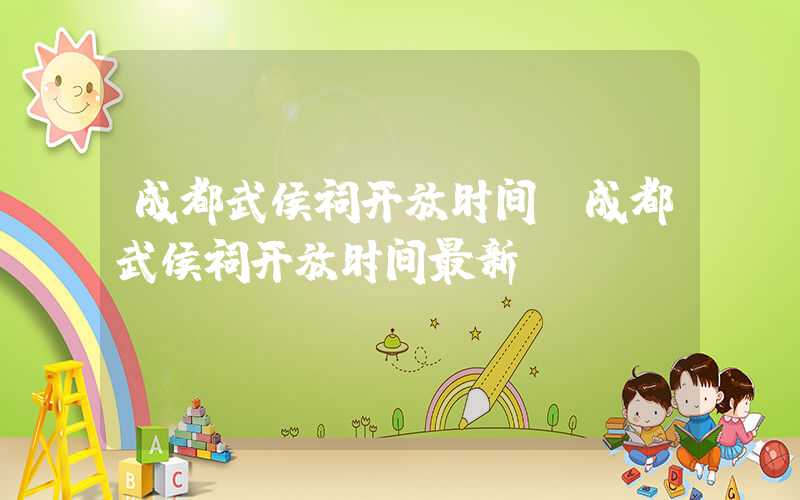 成都武侯祠开放时间（成都武侯祠开放时间最新）