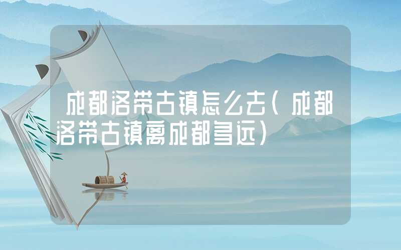 成都洛带古镇怎么去（成都洛带古镇离成都多远）