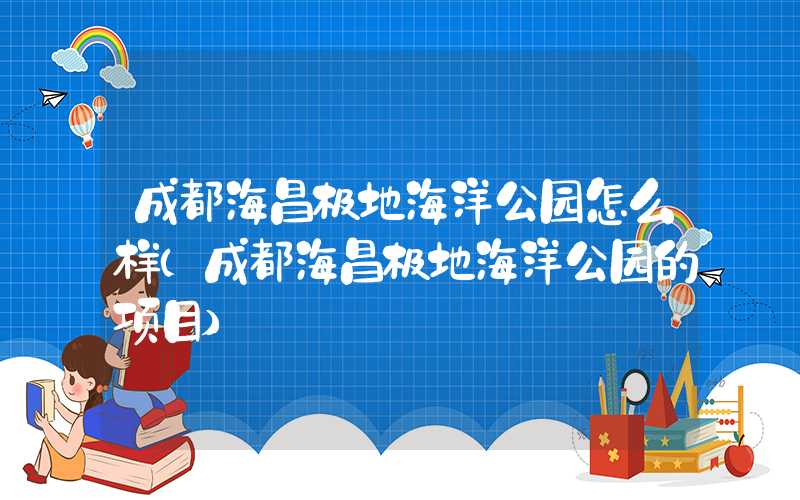 成都海昌极地海洋公园怎么样（成都海昌极地海洋公园的项目）