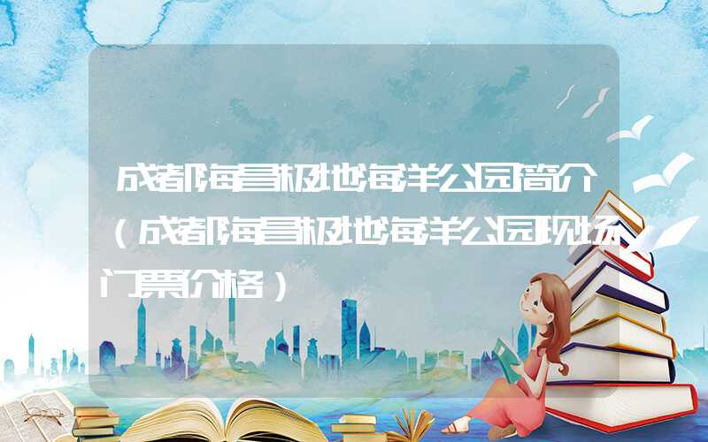 成都海昌极地海洋公园简介(成都海昌极地海洋公园现场门票价格)