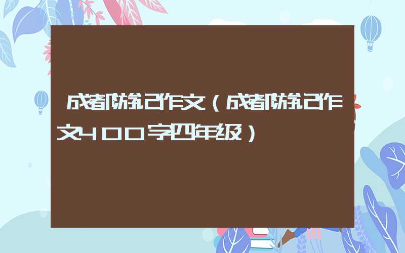 成都游记作文(成都游记作文400字四年级)