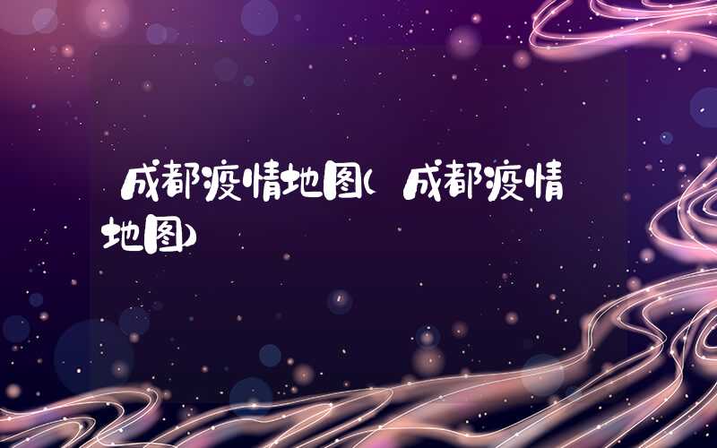 成都疫情地图(成都疫情 地图)