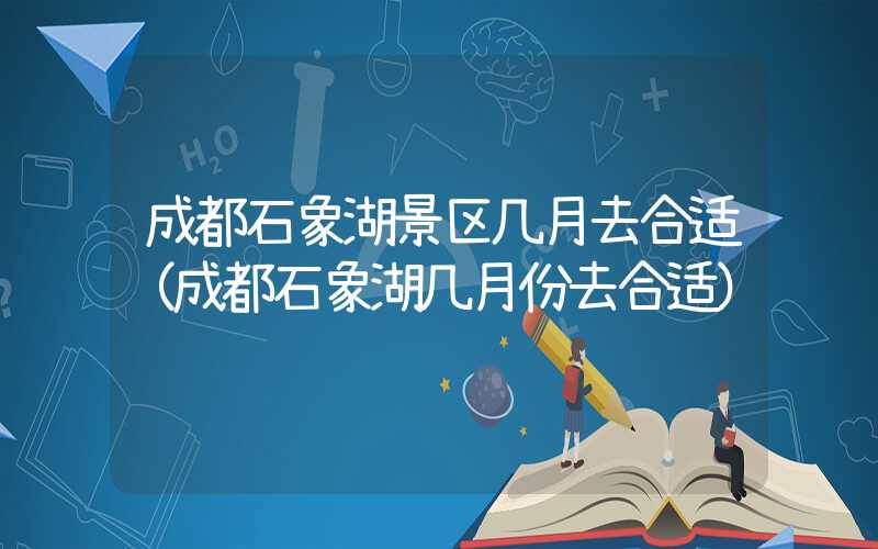 成都石象湖景区几月去合适(成都石象湖几月份去合适)