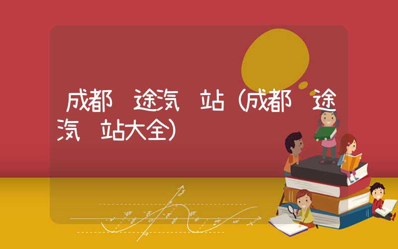 成都长途汽车站（成都长途汽车站大全）