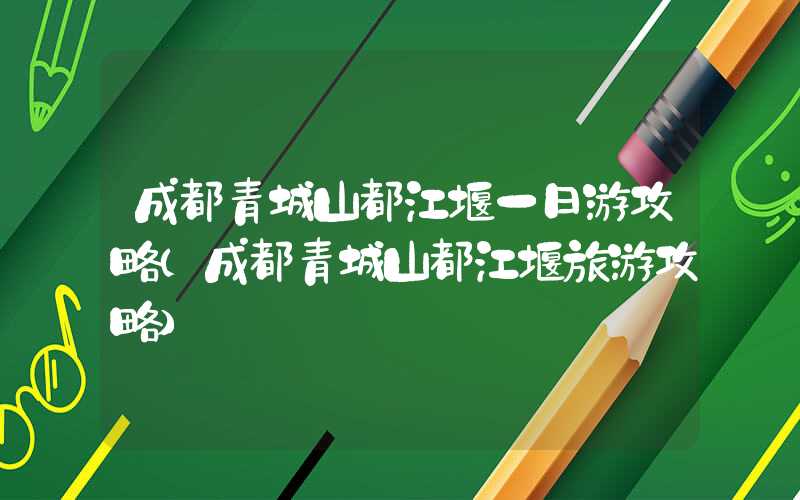 成都青城山都江堰一日游攻略(成都青城山都江堰旅游攻略)