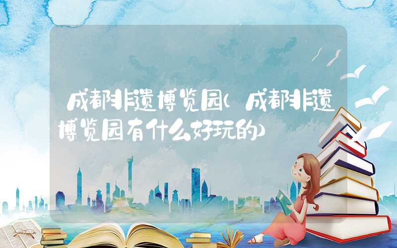 成都非遗博览园(成都非遗博览园有什么好玩的)