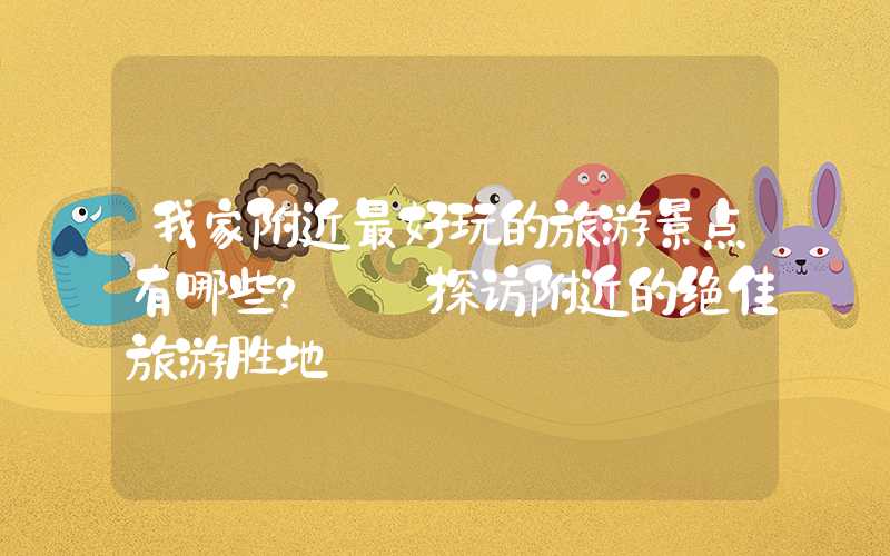 我家附近最好玩的旅游景点有哪些？——探访附近的绝佳旅游胜地