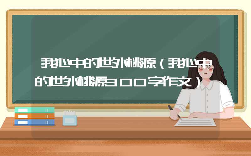 我心中的世外桃源（我心中的世外桃源300字作文）