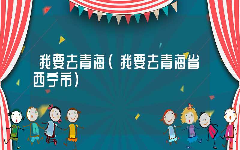 我要去青海(我要去青海省西宁市)