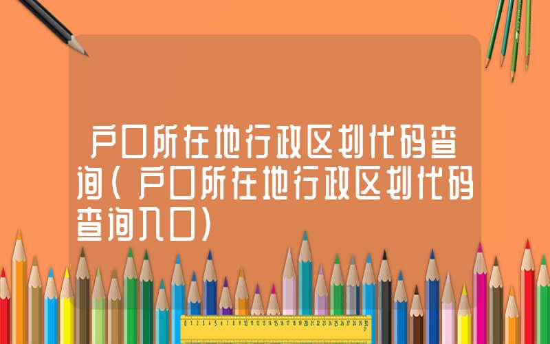 户口所在地行政区划代码查询（户口所在地行政区划代码查询入口）