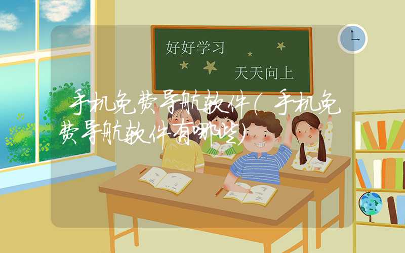 手机免费导航软件（手机免费导航软件有哪些）