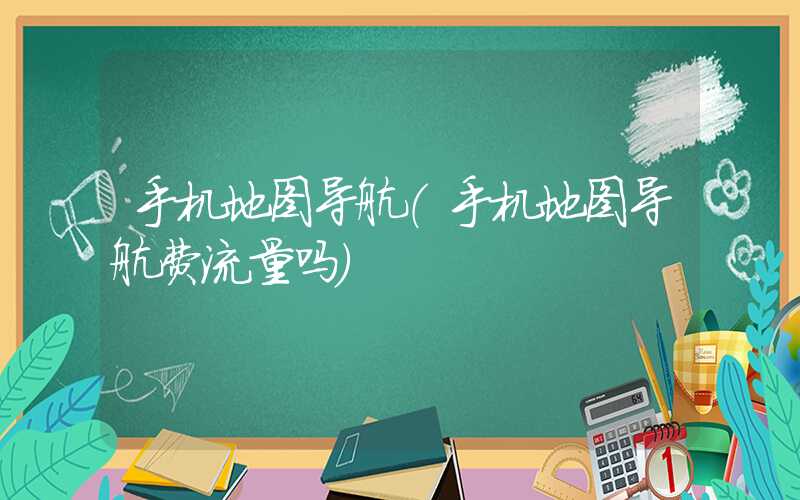 手机地图导航(手机地图导航费流量吗)