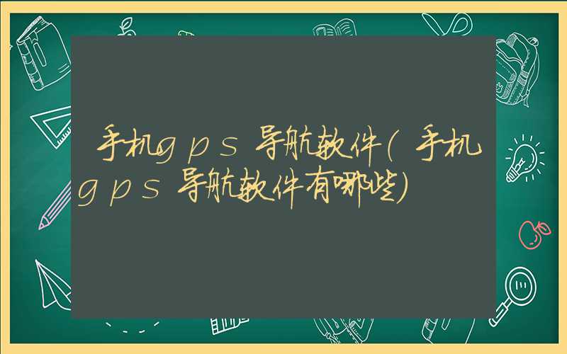 手机gps导航软件（手机gps导航软件有哪些）