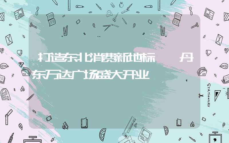 打造东北消费新地标——丹东万达广场盛大开业
