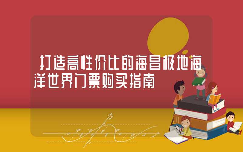 打造高性价比的海昌极地海洋世界门票购买指南