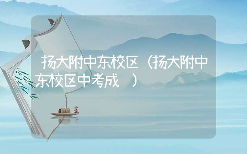 扬大附中东校区（扬大附中东校区中考成绩）