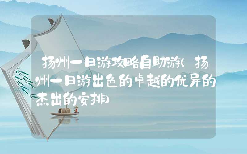 扬州一日游攻略自助游（扬州一日游出色的卓越的优异的杰出的安排）