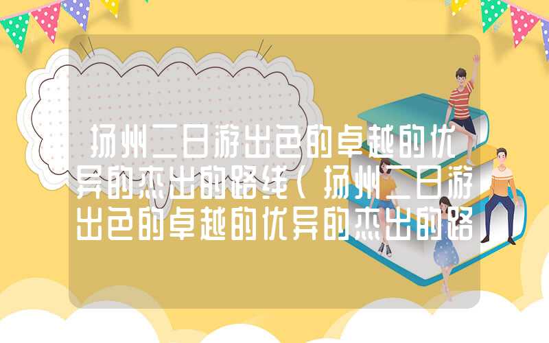 扬州二日游出色的卓越的优异的杰出的路线（扬州二日游出色的卓越的优异的杰出的路线图高清）