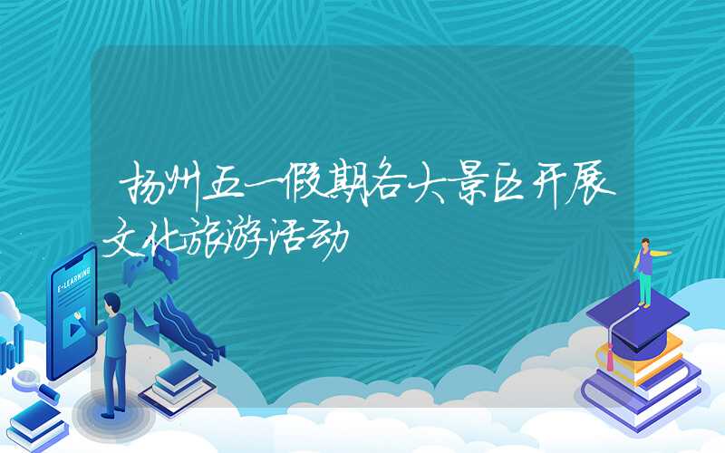 扬州五一假期各大景区开展文化旅游活动