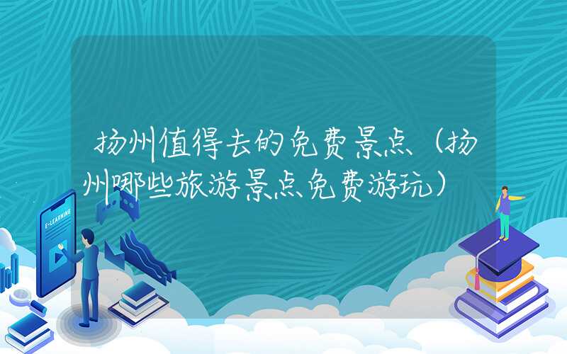 扬州值得去的免费景点（扬州哪些旅游景点免费游玩）