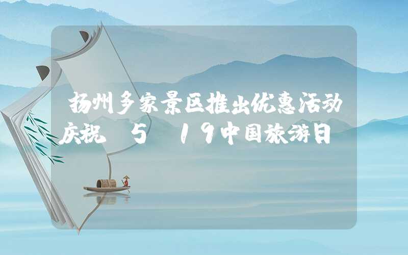 扬州多家景区推出优惠活动庆祝“5·19中国旅游日”
