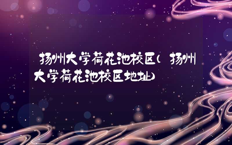 扬州大学荷花池校区（扬州大学荷花池校区地址）