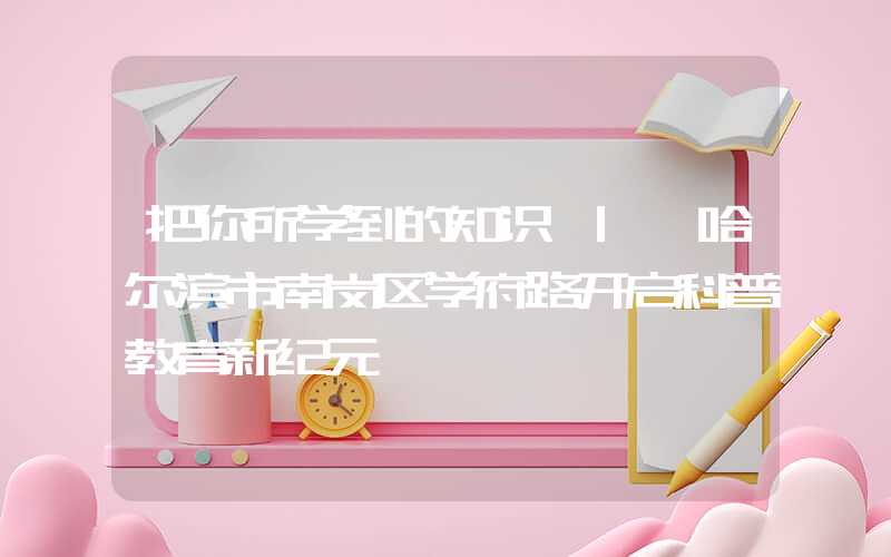 把你所学到的知识 | 哈尔滨市南岗区学府路开启科普教育新纪元