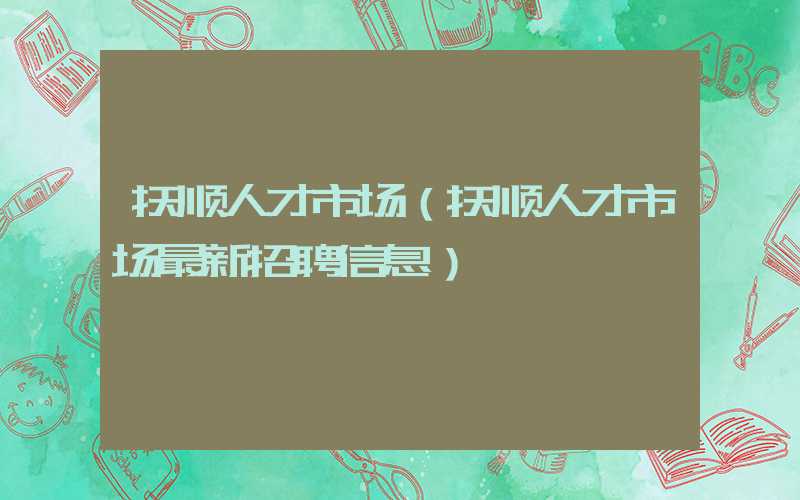 抚顺人才市场（抚顺人才市场最新招聘信息）