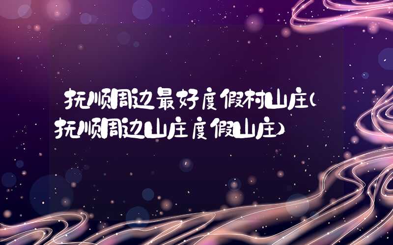 抚顺周边最好度假村山庄（抚顺周边山庄度假山庄）
