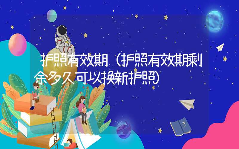 护照有效期（护照有效期剩余多久可以换新护照）