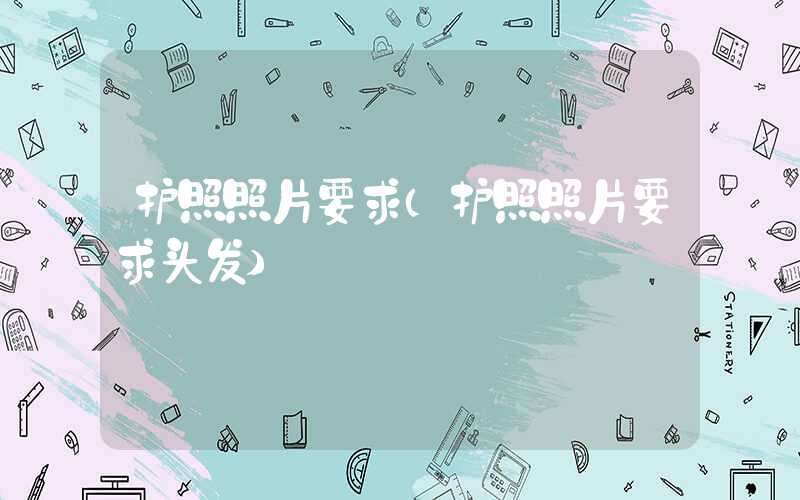 护照照片要求（护照照片要求头发）