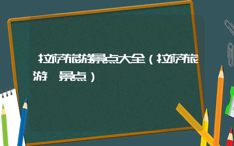 拉萨旅游景点大全（拉萨旅游 景点）