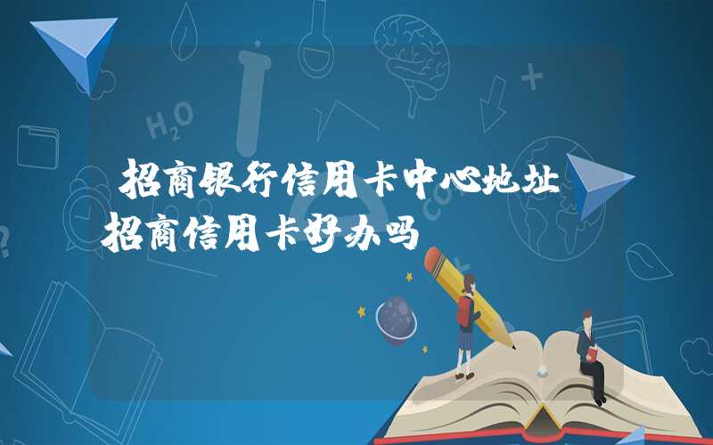 招商银行信用卡中心地址(招商信用卡好办吗)