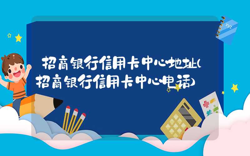 招商银行信用卡中心地址（招商银行信用卡中心电话）