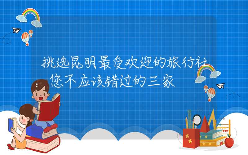挑选昆明最受欢迎的旅行社：您不应该错过的三家