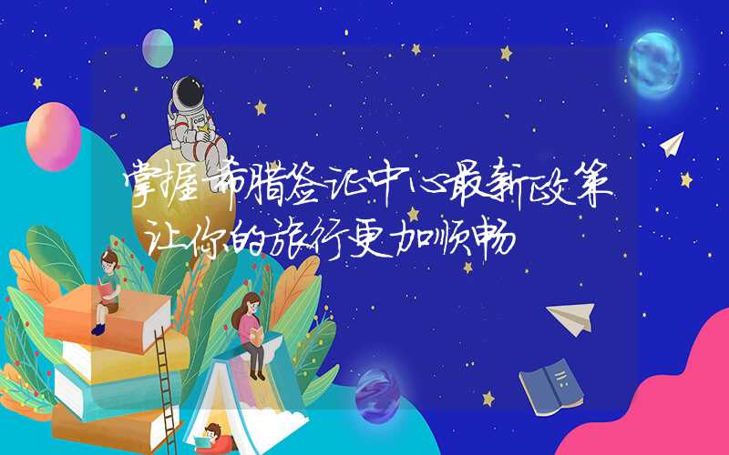 掌握希腊签证中心最新政策，让你的旅行更加顺畅