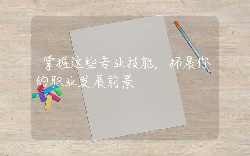 掌握这些专业技能，拓展你的职业发展前景