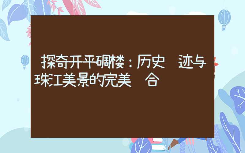 探奇开平碉楼:历史遗迹与珠江美景的完美结合