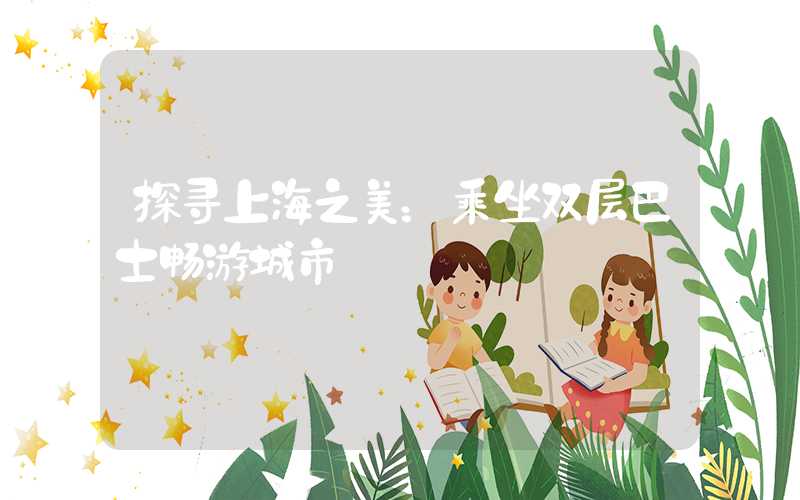 探寻上海之美：乘坐双层巴士畅游城市