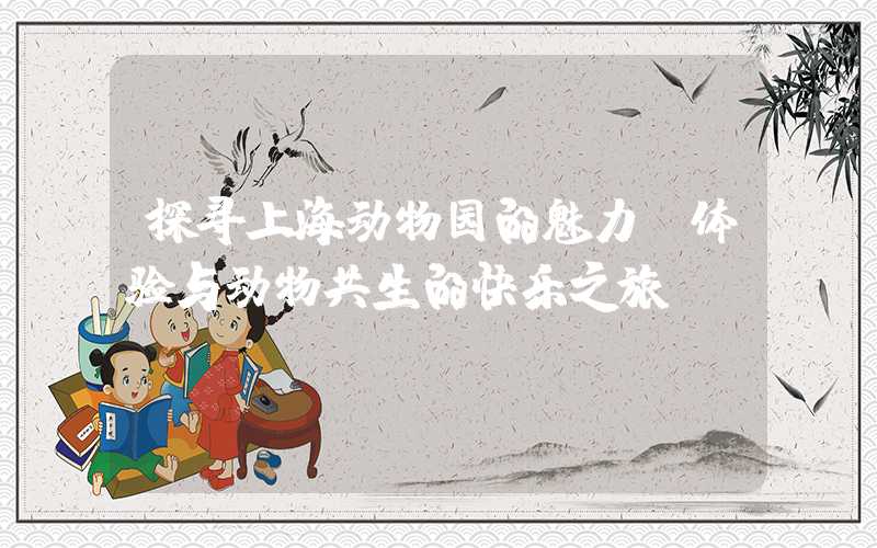 探寻上海动物园的魅力,体验与动物共生的快乐之旅